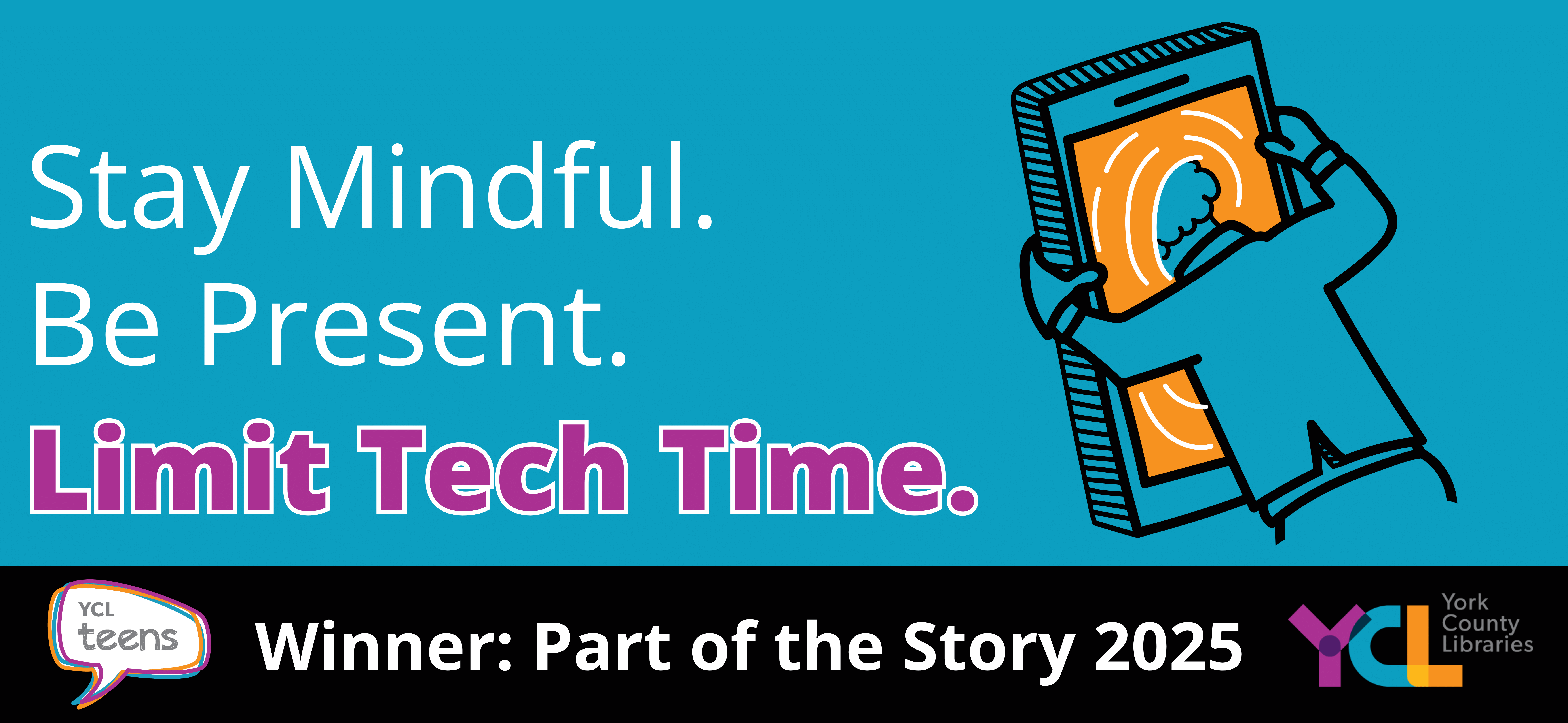 2025 Part of the Story Winner 2 - Text: Stay Mindful. Be Present. Limit Tech Time. "Limit Tech Time" is in bold. Image is of a cartoon figure having its head pulled through the screen of a giant cell phone, as though it is a pool of water. The bottom border says: YCL Teens, Winner: Part of the Story
